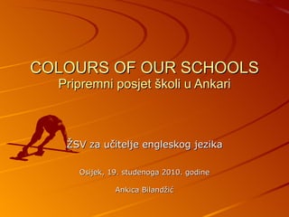 COLOURS OF OUR SCHOOLS Pripremni posjet školi u Ankari ŽSV za učitelje engleskog jezika Osijek, 19. studenoga 2010. godine Ankica Bilandžić 