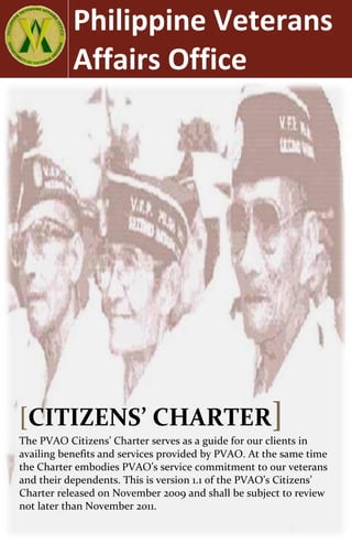 Philippine Veterans
           Affairs Office




[CITIZENS’ CHARTER]
The PVAO Citizens’ Charter serves as a guide for our clients in
availing benefits and services provided by PVAO. At the same time
the Charter embodies PVAO’s service commitment to our veterans
and their dependents. This is version 1.1 of the PVAO’s Citizens’
Charter released on November 2009 and shall be subject to review
not later than November 2011.
 