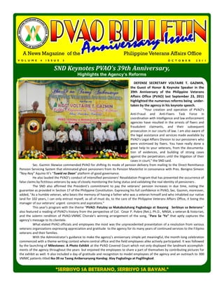 A News Magazine of the                                                    Philippine Veterans Affairs Office
V O L U M E    4   I S S U E   3                                                                             O C T O B E R        2 0 1 1


                         SND Keynotes PVAO’s 39th Anniversary,
                                          Highlights the Agency’s Reforms
                                                                                     DEFENSE SECRETARY VOLTAIRE T. GAZMIN,
                                                                                  the Guest of Honor & Keynote Speaker in the
                                                                                  39th Anniversary of the Philippine Veterans
                                                                                  Affairs Office (PVAO) last September 23, 2011
                                                                                  highlighted the numerous reforms being under-
                                                                                  taken by the agency in his keynote speech.
                                                                                            “Your creation and operation of PVAO’s
                                                                                  Anti-Fraud and Anti-Fixers Task Force in
                                                                                  coordination with intelligence and law enforcement
                                                                                  agencies have resulted in the arrests of fixers and
                                                                                  fraudulent claimants, and their subsequent
                                                                                  prosecution in our courts of law. I am also aware of
                                                                                  the legal assistance and services made available by
                                                                                  PVAO’s Legal Affairs Division to our pensioners who
                                                                                  were victimized by fixers. You have really done a
                                                                                  great help to your veterans, from the documenta-
                                                                                  tion of evidences, and building of strong cases
                                                                                  against the perpetrators until the litigation of their
                                                                                  cases in court,” the SND said.
          Sec. Gazmin likewise commended PVAO for shifting its mode of pension delivery from mailing to the Direct Remittance
Pension Servicing System that eliminated ghost pensioners from its Pension Masterlist in consonance with Pres. Benigno Simeon
“Noy-Noy” Aquino III’s “Tuwid na Daan” platform of good governance.
          He also lauded the PVAO’s conduct of intensified pensioners’ Revalidation Program that has prevented the occurrence of
false claims by fictitious veterans by way of closely monitoring the living status and validating the real identity of pensioners .
          The SND also affirmed the President’s commitment to pay the veterans’ pension increases in due time, noting the
guarantee as provided in Section 17 of the Philippine Constitution. Expressing his full confidence in PVAO, Sec. Gazmin, moreover,
added, “As a humble veteran, who bears the memory of having a father who was a veteran himself and who inhabited our native
land for 102 years, I can only entrust myself, as all of must do, to the care of the Philippine Veterans Affairs Office, it being the
manager of our veterans’ urgent concerns and aspirations.”
          This year’s program with the theme “PVAO: Patuloy sa Makabuluhang Pagbabago at Ibayong Serbisyo sa Beterano”
also featured a reading of PVAO’s history from the perspective of Col. Cesar P. Pobre (Ret.), Ph.D., MNSA, a veteran & historian,
and the solemn rendition of PVAO-VMMC Chorale’s winning arrangement of the song, “Para Sa ‘Yo” that aptly captures the
agency’s message to its clientele.
          What elated PVAO officials and employees the most was the unprecedented presentation of a resolution from various
veterans organizations expressing appreciation and gratitude to the agency for its many years of continued services to the Filipino
veterans and their families.
          With the Administrator’s guidance to make the agency’s anniversary simple yet meaningful, the month-long celebration
commenced with a theme-writing contest where central office and the field employees alike actively participated. It was followed
by the launching of Milestones: A Photo Exhibit at the PVAO Covered Court which not only displayed the landmark accomplish-
ments of the agency throughout the years but enjoined the employees to share a part of themselves by contributing pictures for
the exhibit as well. It also included a day of gratitude and recognition to model employees of the agency and an outreach to 300
VMMC patients titled Ika-39 na Taong Anibersaryong Handog: Alay Pagkalinga at Paglilingkod.


                          “SERBISYO SA BETERANO, SERBISYO SA BAYAN.”
 