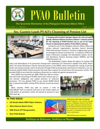 PVAO Bulletin
              The Quarterly Newsletter of the Philippine Veterans Affairs Office
V O L U M E   4   I S S U E   1                                                                            J U N E   2 0 1 1



          Sec. Gazmin Lauds PVAO’s Cleansing of Pension List
                                                       In keeping with President Benigno Aquino III’s anti-corruption
                                                       agenda, National Defense Secretary Voltaire T. Gazmin pushed
                                                       for the cleansing of PVAO Pension List as one of his major
                                                       thrusts in advancing the welfare of the Filipino veterans.
                                                           During his visit to the Philippine Veterans Affairs Office and
                                                       various veterans’ organizations, Secretary Gazmin directed
                                                       PVAO Administrator Ernesto G. Carolina to aggressively pursue
                                                       its campaign to cleanse its pension list. In response, PVAO insti-
                                                       tuted a three-part campaign: the Revalidation System, the Di-
                                                       rect Remittance Pension Servicing System (DRPSS), and the
                                                       PVAO Pensioner’s ID.
                                                           The Revalidation System allows the agency to monitor the
    status and whereabouts of its pensioners through their submission of a Pensioner’s Update Form (PUF). Mean-
    while, the Direct Remittance Pension Servicing System or the DRPSS, which eliminated the mailing of pension
    checks and instead, directly remits all pensions through PVAO servicing banks and financial institutions, has con-
    tinuously notified PVAO of bank accounts that have been inactive for at least three (3) consecutive months. This
    prompts PVAO to terminate the remittance of pension as a safety net against overpayments.
       Since DRPSS was launched last 2008, PVAO was able to recover
    and save funds amounting to P4.20B, which were used to pay cur-
    rent pension obligations and unpaid pensions of veterans/
    pensioners. This has allowed PVAO to pay almost 30,000 World
    War II veterans last 2009, cutting off the pension arrears by almost
    50%.
       More recently, PVAO was able to recover a total of
    P102,780,647 from its pension fund due to the timely reports of
    4,318 deaths of pensioners within the period of January to June
    2011 alone. ■

IN THIS ISSUE:                                                                      THE FLAG AND THE VETERAN.
                                                                                    Jaime Gardanao, a war veteran, proudly
   US Senator Meets WWII Filipino Veterans                                         carries a Philippine flag-let at the Mau-
                                                                                    soleo delos Veteranos dela Revolucion
   What Veterans Need to Know                                                      at the Manila North Cemetary during
                                                                                    the simultaneous raising of the flag na-
   SND Directs VFP Reorganization                                                  tionwide in celebration of the 113th
                                                                                    Araw ng Kalayaan.
   New PVAO Website
                                                                                    (PIA-NCR/Domingo B. Natividad)


                              Serbisyo sa Beterano. Serbisyo sa Bayan.
 