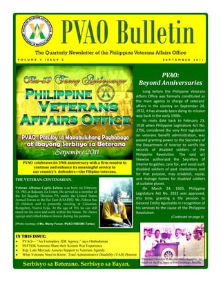 V O L U M E   4   I S S U E
                                  PVAO Bulletin
              The Quarterly Newsletter of the Philippine Veterans Affairs Office
                                  2                                                               S E P T E M B E R       2 0 1 1




                                                                                         PVAO:
                                                                                  Beyond Anniversaries
                                                                                   Long before the Philippine Veterans
                                                                              Affairs Office was formally constituted as
                                                                              the main agency in charge of veterans’
                                                                              affairs in the country on September 24,
                                                                              1972, it has already been doing its mission
                                                                              way back in the early 1900s.
                                                                                   Its roots date back to February 23,
                                                                              1918 when Philippine Legislature Act No.
                                                                              2756, considered the very first legislation
                                                                              on veterans benefit administration, was
                                                                              passed granting power to the Secretary of
                                                                              the Department of Interior to certify the
                                                                              records of disabled soldiers of the
                                                                              Philippine Revolution. The said act
                                                                              likewise authorized the Secretary of
       PVAO celebrates its 39th anniversary with a firm resolve to            Interior to gather, care for, and assist such
            continue and enhance its meaningful service to                    disabled soldiers of past revolutions and
           our country’s defenders—the Filipino veterans.
                                                                              for that purpose, may establish, equip,
THE VETERAN-CENTENARIAN.                                                      and manage homes for disabled soldiers
                                                                              at suitable places.
Veteran Alfonso Caplis Fabros was born on February                                 On March 24, 1920, Philippine
13, 1901 at Balaoan, La Union. He served as a member of
                                                                              Legislature Act No. 2922 was approved,
the 1st Regular Division PA under the United States
Armed Forces in the Far East (USAFFE). Mr. Fabros has                         this time, granting a life pension to
12 children and is presently residing at Calaanan,                            General Emilio Aguinaldo in recognition of
Bongabon, Nueva Ecija. At the age of 110, he can still                        his services to the cause of the Philippine
stand on his own and walk within the house. He chews                          Revolution.
nganga and rolled tobacco leaves during his pastime.                                                    (Continued on page 9)

(Photo courtesy of Ms. Mercy Facun, PVAO FSEO#3-Tarlac)



IN THIS ISSUE:
     PVAO— “An Exemplary IDR Agency,” says Ombudsman
     PEFTOK Veterans Share their Korean War Experience
     Rep. Lani Mercado Assures Support to Veterans Agenda
     What Veterans Need to Know: Total Administrative Disability (TAD) Pension
                                                                                  President Corazon C. Aquino signs Republic Act
       Serbisyo sa Beterano. Serbisyo sa Bayan.                                   6948 on April 9, 1990 at Fort Santiago, Manila.
 