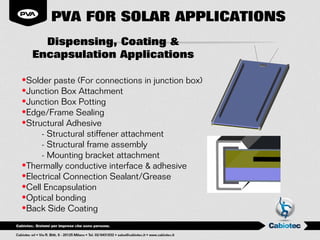 PVA FOR SOLAR APPLICATIONS
    Dispensing, Coating &
  Encapsulation Applications

•Solder paste (For connections in junction box)
•Junction Box Attachment
•Junction Box Potting
•Edge/Frame Sealing
•Structural Adhesive
     - Structural stiffener attachment
     - Structural frame assembly
     - Mounting bracket attachment
•Thermally conductive interface & adhesive
•Electrical Connection Sealant/Grease
•Cell Encapsulation
•Optical bonding
•Back Side Coating
 