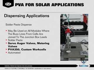 PVA FOR SOLAR APPLICATIONS

Dispensing Applications

Solder Paste Dispense

• May Be Used on All Modules Where
  The Buss Lines From Cells Are
  Joined To The Junction Box Leads
• Solder Paste
• Servo Auger Valves, Metering
  Valves
• PVA350, Custom Workcells
• Automated
 
