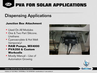 PVA FOR SOLAR APPLICATIONS

Dispensing Applications
Junction Box Attachment

• Used On All Modules
• One & Two Part Silicone,
  Urethane
• Cyanoacrylate & Hot Melt
  (temporary)
• RAM Pumps, MX4000
• PVA350 & Custom
  Workcells
• Mostly Manual – Use of
  Automation Growing
 