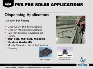 PVA FOR SOLAR APPLICATIONS

Dispensing Applications
Junction Box Potting

• Used On All Thin Film Modules
• Used on Most Silicon Modules
• Two Part Silicone Is Material Of
  Choice
• MX1000, MX1500, MX4000
• Custom Workcells
• Mostly Manual – Use of Automation
  Growing


                                              Silicon Style With
                            Thin Film Style   By-Pass Diodes
 