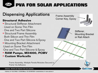PVA FOR SOLAR APPLICATIONS

Dispensing Applications                                   Frame Assembly
                                                          Corner Key, Epoxy
Structural Adhesive
• Structural Stiffener Attachment
- Used on Some Thin Film
- One and Two Part Silicone                                              Stiffener,
• Structural Frame Assembly                                              Mounting Bracket
- Both Silicon and Thin Film                                             or Rail Attach
- One and Two Part Silicone & Epoxy
• Mounting Bracket Attachment
-Used on Some Thin Film
-One and Two Part Silicone & Epoxy
• RAM Pumps, MX4000, PCMV
• Custom Workcells

     Frame Assembly, Multiple Panels/Modules Secured to
     Frame Via Adhesive
 
