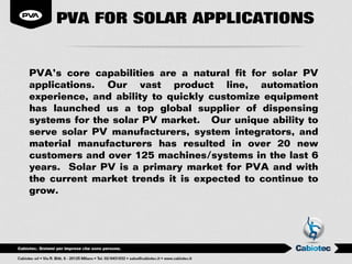 PVA FOR SOLAR APPLICATIONS


PVA’s core capabilities are a natural fit for solar PV
applications. Our vast product line, automation
experience, and ability to quickly customize equipment
has launched us a top global supplier of dispensing
systems for the solar PV market. Our unique ability to
serve solar PV manufacturers, system integrators, and
material manufacturers has resulted in over 20 new
customers and over 125 machines/systems in the last 6
years. Solar PV is a primary market for PVA and with
the current market trends it is expected to continue to
grow.
 