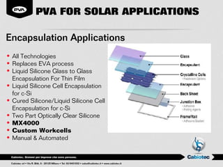 PVA FOR SOLAR APPLICATIONS

Encapsulation Applications
• All Technologies
• Replaces EVA process
• Liquid Silicone Glass to Glass
  Encapsulation For Thin Film
• Liquid Silicone Cell Encapsulation
  for c-Si
• Cured Silicone/Liquid Silicone Cell
  Encapsulation for c-Si
• Two Part Optically Clear Silicone
• MX4000
• Custom Workcells
• Manual & Automated
 