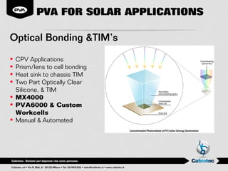 PVA FOR SOLAR APPLICATIONS

Optical Bonding &TIM’s

• CPV Applications
• Prism/lens to cell bonding
• Heat sink to chassis TIM
• Two Part Optically Clear
  Silicone, & TIM
• MX4000
• PVA6000 & Custom
  Workcells
• Manual & Automated
 