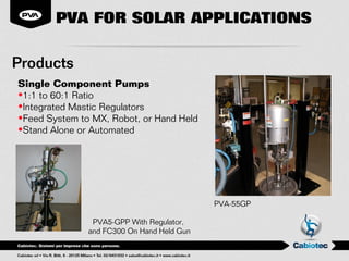 PVA FOR SOLAR APPLICATIONS

Products
Single Component Pumps
•1:1 to 60:1 Ratio
•Integrated Mastic Regulators
•Feed System to MX, Robot, or Hand Held
•Stand Alone or Automated




                                            PVA-55GP

                PVA5-GPP With Regulator,
               and FC300 On Hand Held Gun
 