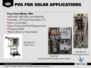PVA FOR SOLAR APPLICATIONS

Two Part Meter Mix
•MX1000, MX1500, and MX4000
•Variable (-VR) and Fixed Ratio (-F)
•Servo Controlled
•Gear Pump and Rod Displacement
•Programmable
•Stand Alone or Automated



               MX4000-VR
               Gear Pump


                                                                  MX1000-VR
                                                                Rod Displacement
                                        MX1500
                            Gear Pump/Rod Displacement Hybrid
 