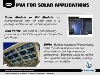PVA FOR SOLAR APPLICATIONS

Solar Module or PV Module: An
interconnected array of solar cells in a
package suitable for the end use application.

Grid Parity: The point at which electricity
produced by solar PV is equal to or cheaper than
grid Power.

                                BIPV: Building Integrated Photovoltaics.
                                Solar PV cells & modules that are
                                integrated into building materials or
                                components. Examples would be roofing
                                tiles, spandrel areas on building cladding,
                                awnings, and skylights.
 