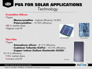 PVA FOR SOLAR APPLICATIONS
                   Technology
  Crystalline Silicon
  •Types
        - Monocrystalline – highest efficiency 15-20%
        - Polycrystalline – 13-16% efficiency
  •85 % market share
  •Highest cost/W



                                                     Monocrystalline   Polycrystalline
  Thin Film
  •Types
        - Amorphous silicon – 8-11% efficiency
        - Cadmium Telluride (CdTe) – 10-14% efficiency
        - Copper Indium Gallium Diselenide (CIGS) –
10-14 % efficiency
  •15% market share
  •Lowest cost/W                                     Thin Film
 