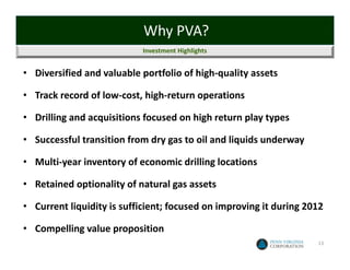 Why PVA?
                           Investment Highlights


• Diversified and valuable portfolio of high‐quality assets

• Track record of low‐cost, high‐return operations

• Drilling and acquisitions focused on high return play types

• Successful transition from dry gas to oil and liquids underway

• Multi‐year inventory of economic drilling locations

• Retained optionality of natural gas assets

• Current liquidity is sufficient; focused on improving it during 2012

• Compelling value proposition
                                                                    13
 