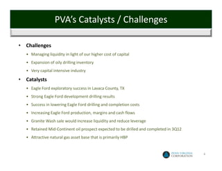 PVA’s Catalysts / Challenges

•   Challenges
    • Managing liquidity in light of our higher cost of capital 
    • Expansion of oily drilling inventory
    • Very capital intensive industry

•   Catalysts
    • Eagle Ford exploratory success in Lavaca County, TX
    • Strong Eagle Ford development drilling results 
    • Success in lowering Eagle Ford drilling and completion costs
    • Increasing Eagle Ford production, margins and cash flows
    • Granite Wash sale would increase liquidity and reduce leverage 
    • Retained Mid‐Continent oil prospect expected to be drilled and completed in 3Q12
    • Attractive natural gas asset base that is primarily HBP


                                                                                         4
 
