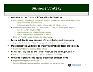 Business Strategy

•   Commenced our “Gas‐to‐Oil” transition in mid‐2010
    • Built Eagle Ford position from initial 6,800 net acres to in excess of 23,000 net acres currently
          –   Up to approximately 190 well locations
          –   Includes acreage and locations expected to be earned in AMI in Lavaca County
    • Grew oil/NGL production from 2,461 Bbls/day in 2Q10 to 8,387 Bbls/day in 1Q12 (+241%)
          –   Up 17% from 7,194 Bbls/day in 4Q11
          –   42% of total production and 82% of product revenues
          –   Daily oil production alone grew 23% from 4Q11 to 1Q12
    • Other oily / liquids‐rich play includes the Cotton Valley 
•   Retain substantial core gas assets for eventual gas price recovery
    • Haynesville Shale, Cotton Valley, Mississippi Selma Chalk and Marcellus Shale
•   Make selective divestitures to improve operational focus and liquidity
    • Have launched Granite Wash asset sale process
•   Continue to expand oil and liquids reserves and drilling inventory
    •   Will test a horizontal Viola oil prospect in the Mid‐Continent in 2012
•   Continue to grow oil and liquids production and cash flows
    •   Eagle Ford drilling emphasis in 2012
    •   Continued focus on optimizing drilling, completion and operating costs
                                                                                                          6
 