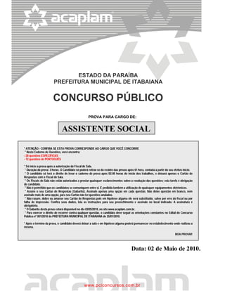 ESTADO DA PARAÍBA
                        PREFEITURA MUNICIPAL DE ITABAIANA


                       CONCURSO PÚBLICO
                                                    PROVA PARA CARGO DE:


                              ASSISTENTE SOCIAL

* ATENÇÃO - CONFIRA SE ESTA PROVA CORRESPONDE AO CARGO QUE VOCÊ CONCORRE
 * Neste Caderno de Questões, você encontra:
- 28 questões ESPECÍFICAS
- 12 questões de PORTUGUÊS

* Só inicie a prova após a autorização do Fiscal de Sala.
 * Duração da prova: 3 horas. O Candidato só poderá retirar-se do recinto das provas após 01 hora, contada a partir do seu efetivo início.
 * O candidato só terá o direito de levar o caderno de prova após 02:00 horas do início dos trabalhos, e deixará apenas o Cartão de
Respostas com o Fiscal de Sala.
 * Os Fiscais de Sala não estão autorizados a prestar quaisquer esclarecimentos sobre a resolução das questões; esta tarefa é obrigação
do candidato.
 * Não é permitido que os candidatos se comuniquem entre si. É proibida também a utilização de quaisquer equipamentos eletrônicos.
 * Assine o seu Cartão de Respostas (Gabarito). Assinale apenas uma opção em cada questão. Não deixe questão em branco, nem
assinale mais de uma opção, para seu Cartão não ter questões anuladas.
 * Não rasure, dobre ou amasse seu Cartão de Respostas pois em hipótese alguma ele será substituído, salvo por erro do fiscal ou por
falha de impressão. Confira seus dados, leia as instruções para seu preenchimento e assinale no local indicado. A assinatura é
obrigatória.
 * O Gabarito desta prova estará disponível no dia 03/05/2010, no site www.acaplam.com.br.
 * Para exercer o direito de recorrer contra qualquer questão, o candidato deve seguir as orientações constantes no Edital do Concurso
Público nº 001/2010 da PREFEITURA MUNICIPAL DE ITABAIANA de 25/01/2010.

* Após o término da prova, o candidato deverá deixar a sala e em hipótese alguma poderá permanecer no estabelecimento onde realizou a
mesma.

                                                                                                                           BOA PROVA!!



                                                                                       Data: 02 de Maio de 2010.




                                                 www.pciconcursos.com.br
 