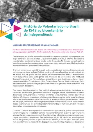 10
História do Voluntariado no Brasil:
de 1543 ao bicentenário
da Independência
UM BRASIL SEMPRE DEDICADO AO VOLUNTARIADO
Por Maria de Fátima Alexandre, mestra em administração, docente de cursos de especializa-
ção e pesquisadora do NEATS - Núcleo de Estudos Avançados em Terceiro Setor da PUC-SP.
Desde sempre, no Brasil e no mundo, o voluntário é a pessoa que ajuda outras pessoas sem
exigir benefícios próprios diretos. O que tem mudado, e muito, é a forma de exercer o
voluntariado e o entendimento da função social dessa ação. Na linha do tempo brasileira,
identificamos grandes momentos que impactaram quem exerceria a atividade voluntária
e como ela se daria no contexto da sociedade.
O primeiro movimento voluntário revela ações marcadas pela benemerência, num amplo
período que perdurou no Brasil Colônia, Império e Primeira República, até início do século
XX. Pouco mais de quatro décadas depois do descobrimento do Brasil, a então colônia
funda sua primeira Santa Casa, gerida pela Irmandade de Misericórdia, uma instituição
de assistência criada em Portugal alguns anos antes, de acordo com os costumes e ensi-
namentos cristãos. O capitão-mor, Braz Cubas, criou a Casa de Saúde próxima ao Porto
de Santos com o apoio de doações para o tratamento ‘da gente do mar e forasteiros’ que
necessitassem de socorro.
Este marco do voluntariado no País, multiplicado em outras instituições de abrigo e as-
sistência a necessitados, geralmente vinculadas à Igreja Católica, representava o ideário
da caridade cristã, expressa na forma de assistência social. Frente a ausência de políticas
públicas efetivas, as irmandades religiosas, mantidas em grande parte pelas famílias da
elite, exerciam importante papel na assistência, em especial aos que estivessem ‘caídos
em desgraça’, ‘desvalidos’ e às crianças abandonadas. Refletindo os valores e costumes da
época, o voluntariado era exercido predominantemente por mulheres, em tom religioso,
paternalista e rigorosamente moralizador.
O século XX trouxe mudanças sociais, econômicas e políticas que, provocando profundas
transformações na sociedade brasileira, naturalmente fizeram evoluir o agir voluntário,
acompanhando esses movimentos. A Cruz Vermelha e o Escotismo, movimento compos-
to por voluntários, chegaram ao País no início do século XX, dando um novo impulso à
missão de ajuda ao próximo. A partir da década de 1930, o Estado passa a assumir papel
mais atuante frente as necessidades da população, inicialmente pela proteção dos direitos
 