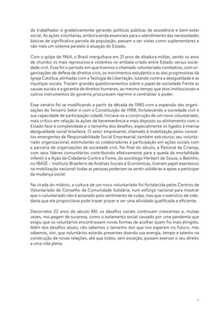 11
do trabalhador e gradativamente gerando políticas públicas de assistência e bem-estar
social. As ações voluntárias, embora ainda essenciais para o atendimento das necessidades
básicas de significativa parcela da população, passam a ser vistas como suplementares e
não mais um sistema paralelo à atuação do Estado.
Com o golpe de 1964, o Brasil mergulhava em 21 anos de ditadura militar, sendo os anos
de chumbo os mais repressivos e violentos no embate criado entre Estado versus socie-
dade civil. Esse foi o período em que tivemos o chamado voluntariado combativo, com or-
ganizações de defesa de direitos civis, os movimentos estudantis e as alas progressistas da
Igreja Católica, alinhadas com a Teologia da Libertação, lutando contra a desigualdade e as
injustiças sociais. Traziam grandes questionamentos sobre o papel da sociedade frente as
causas sociais e a garantia de direitos humanos, ao mesmo tempo que atos institucionais e
outros instrumentos do governo procuravam reprimir e centralizar o poder.
Esse cenário foi se modificando a partir da década de 1980 com a expansão das organi-
zações do Terceiro Setor e com a Constituição de 1988, fortalecendo a sociedade civil e
sua capacidade de participação cidadã. Iniciava-se a construção de um novo voluntariado,
mais crítico em relação às ações de benemerência e mais disposto ao alinhamento com o
Estado face à complexidade e o tamanho dos desafios, especialmente os ligados à imensa
desigualdade social brasileira. O setor empresarial, chamado à mobilização pelos concei-
tos emergentes de Responsabilidade Social Empresarial, também estruturou seu volunta-
riado organizacional, estimulando os colaboradores à participação em ações sociais com
a parceria de organizações da sociedade civil. No final do século, a Pastoral da Criança,
com seus líderes comunitários contribuindo efetivamente para a queda da mortalidade
infantil e a Ação da Cidadania Contra a Fome, do sociólogo Herbert de Souza, o Betinho,
no IBASE – Instituto Brasileiro de Análises Sociais e Econômicas, tiveram papel expressivo
na mobilização nacional: todas as pessoas poderiam se sentir solidárias e aptas a participar
da mudança social.
Na virada do milênio, a cultura de um novo voluntariado foi fortalecida pelos Centros de
Voluntariado do Conselho da Comunidade Solidária, num esforço nacional para mostrar
que o voluntariado não é acionado pelo sentimento de culpa, mas que o exercício de cida-
dania que ele proporciona pode trazer prazer e ser uma atividade qualificada e eficiente.
Decorridos 22 anos do século XXI, os desafios sociais continuam crescentes e, muitas
vezes, nos pegam de surpresa, como o isolamento social causado por uma pandemia que
exigiu que os voluntários encontrassem novas formas de acolher quem foi mais atingido.
Além dos desafios atuais, não sabemos o tamanho dos que nos esperam no futuro, mas
sabemos, sim, que voluntários estarão presentes doando sua energia, tempo e talento na
construção de novas relações, até que todos, sem exceção, possam exercer o seu direito
a uma vida plena.
 