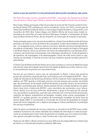12
SANTA CASA DE SANTOS E O VOLUNTARIADO BRASILEIRO CELEBRAM 480 ANOS
Por Nanci Fernandes Loureiro, presidente da AVOSC - Associação dos Voluntários da Santa
Casa de Santos e Eliana Lopes Feliciano, diretora de Humanização da Santa Casa de Santos.
Braz Cubas, fidalgo português e líder do povoado do porto de São Vicente, posteriormen-
te Vila de Santos (SP), auxiliado por outros moradores, iniciou, em 1542, a construção da
Santa Casa da Misericórdia de Santos, o mais antigo hospital brasileiro, inaugurando-o em
novembro de 1543. Braz Cubas chegou com Martim Afonso de Souza nessa missão co-
lonizadora de nosso País; era neto de Nuno Rodrigues, fundador e mantenedor da Santa
Casa da Misericórdia do Porto, daí seu empenho na construção do hospital no povoado.
Tendo prestado quase cinco séculos de assistência, a Santa Casa da Misericórdia de Santos
participou de todos os ciclos da história de nossa pátria. Cuidou dos fundadores desta Na-
ção - os navegantes lusos, colonos, nativos e escravos. Atendeu aos bravos bandeirantes e
aos pobres condenados. Tratou igualmente de nobres e de vassalos do Império Português
e do Brasil Imperial. Serviu ao encontro de heróis da Independência e da Abolição da Es-
cravatura, de tradicionais monarquistas e de inflamados republicanos. Cuida de patrões e
de operários, de empregados e de desempregados. Ponto de união entre todos os seg-
mentos da sociedade, é local de encontro de seus membros quando tomados pela dor e
pela doença.
A Santa Casa da Misericórdia de Santos serviu para a prática e o ensino da Medicina quase
três séculos antes da fundação da primeira Faculdade de Medicina no País. Ciência e mui-
to humanitarismo se praticou em suas enfermarias.
Ela tem em sua história o marco zero do voluntariado no Brasil: o berço dos primeiros
grupos de voluntários, atuantes até hoje, se formalizou com a fundação da AVOSC – Asso-
ciação de Voluntários da Santa Casa de Santos. Ela foi criada em meio à epidemia de gripe
asiática, em 1957, quando a instituição precisou recrutar pessoas para auxiliar nas tarefas
que não precisavam de formação profissional devido ao grande número de funcionários
afastados, acometidos pela doença. Muitas pessoas de boa vontade atenderam ao apelo.
Assim, teve início a história da AVOSC, cujos voluntários são conhecidos como ‘amare-
linhos’, devido à cor de seus uniformes. Atualmente, o grupo é formado por 92 voluntá-
rios, que acolhem os pacientes, suprindo suas carências com o fornecimento de enxovais,
materiais de higiene, empréstimos de bengalas, muletas, entre outras necessidades. A
AVOSC é a grande parceira nos projetos de humanização hospitalar da Santa Casa de
Santos desde 2002. O voluntariado e a Comissão de Controle de Qualidade do hospital
atuam de forma integrada com o objetivo de assegurar índices satisfatórios na prestação
dos serviços hospitalares.
Além do apoio nas doações de recursos materiais, os voluntários da AVOSC levam solida-
riedade e humanismo nas visitas realizadas nas unidades de internação e a meta é propor-
cionar as condições para o bem-estar do paciente no hospital, pois, em muitas circunstân-
cias, apenas uma palavra amiga e o calor humano são o que mais importam.
Neste ano de 2022, o Brasil comemora os seus 200 anos de independência e a Santa Casa
de Santos e o Voluntariado brasileiro celebram 480 anos.
 