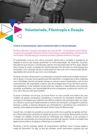 13
Voluntariado, Filantropia e Doação
TUTELA E EMANCIPAÇÃO: DOIS CAMINHOS PARA O VOLUNTARIADO
Por Bruno Barcelos, consultor em projetos nas áreas de ESG – Environmental, Social and Go-
vernance (em português Ambiental, Social e Governança), Sustentabilidade, Investimento So-
cial Privado e Voluntariado para iniciativas privadas e públicas do Brasil e Portugal.
O voluntariado cruza-se com vários conceitos, dentre eles a caridade, a assistência, as
doações e outros cuja relação aprofundei na minha dissertação de mestrado. Contudo,
das palavras que cercam o voluntariado, apenas uma não pode estar de fora: ação. Depois
disso, há que se cuidar na relação do voluntariado para fins de tutela ou emancipação dos
envolvidos, com a atenção de que a tutela pode ter mais a ver com a manutenção das de-
sigualdades estruturais do que com a sua resolução.
As bases coloniais influenciaram a constituição conceitual e prática da caridade institucio-
nal no Brasil. A revisão historiográfica permite identificar a chegada das ordens religiosas
com a finalidade colonial, portando consigo os valores a serem implantados, com ou sem
consentimento das populações originais, que de protagonistas do seu território precisa-
ram estabelecer novas relações sociais junto aos viajantes, e identificadas como pessoas
assistidas, analfabetas, com necessidade de ensino e catequese, e pobres em moral e cul-
tura, sob o discurso dos que invadiam.
A pauta civilizadora era tal que, ao buscar fincar no novo mundo uma réplica dos seus
modelos de gestão monárquica, eclesiástica e comercial, foi necessário também trazer
consigo as irmandades que cuidariam dos efeitos colaterais da sua própria ação: os mode-
los urbanos e sociais que implementavam à maneira da metrópole, carregavam a pobreza,
doenças, a peste, e sistemas desiguais que demandavam a assistência aos vulneráveis e
doentes, executadas principalmente pelas Santas Casas de Misericórdia.
A partir daí, o modelo de assistência social varia conforme os padrões de gestão do Esta-
do, influenciado pelas variações na relação do governo com a igreja. Basicamente, tornava
o doador um cidadão virtuoso perante as instituições que integrava, e isso carregou o
conceito de voluntariado com características que até hoje vigoram. Sendo a caridade mais
ligada à benevolência da igreja e a filantropia à sociedade civil.
Portanto, o termo caridade, apesar de originalmente significar ‘amor’, cresceu ligado à
noção de ‘desvalido’. Ou seja, os atos de caridade, seriam destinados a aqueles que são
 