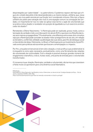 14
desprotegidos por ‘paternidade’ – ou paternalismo. E podemos reparar até hoje que a fi-
gura do coitado desvalido é tão desempoderada e, ao mesmo tempo, utilitária, que, nessa
lógica, aos ricos pedir esmola em sua função ‘era’ considerado virtuoso. Dito isso, a figura
utilitária do pobre para salvação dos ricos é uma equação comum na concepção de cari-
dade, e é importante ter isso no radar ao aplicar esse termo: a ação de voluntariado que
se pratica coloca doador e recebedor em posição de igualdade ou é um exercício enobre-
cedor do doador?
Remetendo a Dilene Nascimento : “a filantropia pode ser explicada, grosso modo, como a
laicização da caridade cristã, ocorrida a partir do século XVIII, e que teve nos filósofos das lu-
zes seus maiores propagandistas.” Provavelmente, uma diferença entre esses dois conceitos
seja que a filantropia pode conceder ao doador maior protagonismo do seu ato, em relação
ao donatário, conferindo utilidade a publicitação das suas obras, para fins de destaque social
e intercâmbio de ideias. Felizmente, no Brasil, a Filantropia junto ao Investimento Social Pri-
vado evolui para práticas estruturantes que buscam a emancipação e o impacto.
Por fim, uma palavra transversal aí tem sido a doação, e mais profícuo que problematizá-la
é enquadrá-la como ação necessária, pontualmente, como uma ferramenta das relações
de voluntariado de continuidade. Com a doação é possível alcançar grandes números de
engajamento e benefício, e ela é, muitas vezes, uma porta de entrada para o voluntariado
transformador.
O consenso é que: doação, filantropia, caridade e voluntariado, são termos que coexistem
e farão muito se apontarem para uma dinâmica social libertadora.
Referências:
NASCIMENTO, Dilene Raimundo. Liga Brasileira contra a Tuberculose: um século de luta. Fundação Ataulpho de Paiva — Rio de
Janeiro, Quadratim/FAPERJ, 2001, 156p.
https://voluntariadoempresarial.org.br/tese-de-mestrado-voluntariado-no-brasil-e-portugal/
 