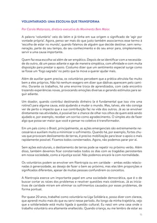15
VOLUNTARIADO: UMA ESCOLHA QUE TRANSFORMA
Por Carola Matarazzo, diretora-executiva do Movimento Bem Maior.
A palavra ‘voluntário’ veio do latim e já tinha em sua origem o significado de ‘agir por
vontade própria’. Agora, penso ser mais do que justo também associarmos esse termo à
‘escolha de estar no mundo’, quando falamos de alguém que decide destinar, sem remu-
neração, parte do seu tempo, do seu conhecimento e do seu amor para, simplesmente,
servir a uma causa importante.
Quem faz essa escolha vai além de ser empático. Depois de se identificar com a necessida-
de do outro, dá um passo adiante e age de maneira simpática, com afinidade e com muita
disposição para prestar o apoio. Costumo dizer que um sentimento especial surge como
se fosse um ‘fogo sagrado’ no peito que te move a querer ajudar mais.
Além de auxiliar quem precisa, os voluntários percebem que a prática altruísta faz muito
bem a eles próprios. Não há nenhum exagero em dizer que dádivas aparecem pelo cami-
nho. Durante os trabalhos, há uma enorme troca de aprendizados, com cada encontro
trazendo experiências novas, provocando emoções diversas e gerando estímulos para se-
guir adiante.
Um doador, quando contribui destinando dinheiro (e é fundamental que isso vire uma
rotina!) para alguma causa, está ajudando a mudar o mundo. Mas, talvez, ele não consiga
ver de perto o impacto que a sua contribuição faz na vida dos outros. Já ao se envolver
diretamente nas atividades, é possível ter a chance de olhar nos olhos de quem está sendo
ajudado e, por exemplo, receber um sorriso como agradecimento. O simples ato de fazer
algo que possa ser maior que você e pensar no coletivo é transformador.
Em um país como o Brasil, principalmente, as ações emergenciais são extremamente ne-
cessárias e auxiliam muito a minimizar o sofrimento. Quando há, por exemplo, fortes chu-
vas que provocam deslizamento de terras, é preciso mobilização para levar o apoio o mais
rapidamente possível. Ficamos todos consternados. Agora, não podemos parar por aí.
Sem ações estruturais, o deslizamento de terras pode se repetir no próximo verão. Além
disso, também devemos ficar consternados todos os dias com as tragédias persistentes
em nossa sociedade, como a injustiça social. Não podemos encará-la com normalidade.
Os voluntários podem se envolver em filantropia ou em caridade – ambas estão relacio-
nadas à generosidade, ao desejo de fazer o bem ao próximo, mas elas têm proporções e
significados diferentes, apesar de muitas pessoas confundirem os conceitos.
A filantropia exerce um importante papel em uma sociedade democrática, que é o de
buscar cortar as raízes dos problemas e resolver questões mais sistêmicas. Já as inicia-
tivas de caridade miram em eliminar os sofrimentos causados por esses problemas, de
forma pontual.
Por quase 20 anos, trabalhei como voluntária na Liga Solidária e, posso dizer com clareza,
que aprendi muito mais do que eu servi nesse período. Ao longo da minha trajetória, vejo
que a solidariedade está muito ligada à questão cultural. Eu nasci em uma casa onde o
trabalho voluntário era altamente enaltecido. Quando criança, eu me lembro de estar ao
 