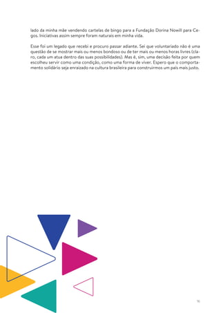 16
lado da minha mãe vendendo cartelas de bingo para a Fundação Dorina Nowill para Ce-
gos. Iniciativas assim sempre foram naturais em minha vida.
Esse foi um legado que recebi e procuro passar adiante. Sei que voluntariado não é uma
questão de se mostrar mais ou menos bondoso ou de ter mais ou menos horas livres (cla-
ro, cada um atua dentro das suas possibilidades). Mas é, sim, uma decisão feita por quem
escolheu servir como uma condição, como uma forma de viver. Espero que o comporta-
mento solidário seja enraizado na cultura brasileira para construirmos um país mais justo.
 