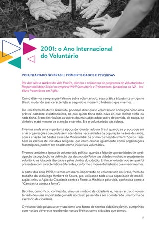 17
2001: o Ano Internacional
do Voluntário
VOLUNTARIADO NO BRASIL: PRIMEIROS DADOS E PESQUISAS
Por Ana Maria Warken do Vale Pereira, diretora e consultora de programas de Voluntariado e
Responsabilidade Social na empresa WVP Consultoria e Treinamento, fundadora do IVA - Ins-
tituto Voluntários em Ação.
Como dizemos sempre que falamos sobre voluntariado, essa prática é bastante antiga no
Brasil, mudando suas características segundo o momento histórico que vivemos.
De uma forma bastante resumida, podemos dizer que o voluntariado começou como uma
prática bastante assistencialista, na qual quem tinha mais dava ao que menos tinha ou
nada tinha. Eram distribuídas as sobras dos mais abastados: sobra de comida, de roupa, de
dinheiro e até mesmo de atenção e carinho. Era o voluntariado das sobras.
Tivemos ainda uma importante época do voluntariado no Brasil quando se preocupou em
criar organizações que pudessem atender às necessidades da população na área da saúde,
com a criação das Santas Casas de Misericórdia: os primeiros hospitais filantrópicos. Tam-
bém as escolas de iniciativa religiosa, que eram criadas igualmente como organizações
filantrópicas, podem ser citadas como iniciativas voluntárias.
Tivemos também a época do voluntariado político, quando a falta de oportunidades de parti-
cipação da população na definição dos destinos do País e das cidades motivou o engajamento
voluntário na luta pela liberdade e pelos direitos do cidadão. Enfim, o voluntariado sempre foi
presenteecomcaracterísticasdiferentes,conformeomomentohistóricoquevivenciávamos.
A partir dos anos 1990, tivemos um marco importante do voluntariado no Brasil, fruto do
trabalho do sociólogo Herbert de Souza, que, utilizando toda a sua capacidade de mobili-
zação, criou a Ação da Cidadania contra a Fome, a Miséria e pela vida, conhecida como a
“Campanha contra a fome”.
Betinho, como ficou conhecido, virou um símbolo da cidadania e, nesse rastro, o volun-
tariado deu uma importante guinada no Brasil, passando a ser considerado uma forma de
exercício da cidadania.
O voluntariado passou a ser visto como uma forma de sermos cidadãos plenos, cumprindo
com nossos deveres e recebendo nossos direitos como cidadãos que somos.
 