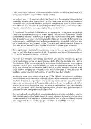 18
Como exercício de cidadania, o voluntariado deixou de ser o voluntariado das ‘sobras’ e se
tornou em um aspecto importante da vida do cidadão.
No final dos anos 1990, surgiu a iniciativa do Conselho da Comunidade Solidária. Criada
pela então primeira-dama do País, Ruth Cardoso, para apoiar e mobilizar iniciativas que
contassem com o apoio de empresas, indivíduos e organizações públicas, dando visibili-
dade e fortalecendo um setor da sociedade já existente, mas ainda pouco reconhecido e
visível: o Terceiro Setor e suas organizações não governamentais.
O Conselho da Comunidade Solidária iniciou um processo de motivação para a criação de
Centros de Voluntariado nas capitais do País e esses centros foram importantes focos de
conhecimento, estudos e disseminação da prática do voluntariado, como forma de exer-
cício da cidadania. As ações voluntárias, que até então eram exercidas de forma anônima,
ganharam rostos e visibilidade, mostrando o que era realizado e o que ainda poderia serfeito
com a adesão de mais pessoas a essa prática. O trabalho realizado pelos centros de volunta-
riado, sem dúvida, disseminou essa prática e multiplicou as pessoas que o realizavam.
Como a prática do voluntariado crescia rapidamente e a ideia era que essa cultura fosse
cada vez mais difundida no mundo, a ONU - Organização das Nações Unidas decidiu que
2001 seria o Ano Internacional do Voluntário.
No Brasil, os Centros de Voluntariado organizaram uma extensa programação que deu
muita visibilidade ao tema e, em Santa Catarina, não foi diferente. Lideradas pelo Instituto
Voluntários em Ação, muitas organizações se reuniram e mobilizaram suas ações para que
pudessem mostrar que o voluntariado não era importante apenas na área de assistência
social, mas também em atividades da área da educação, meio ambiente, cultura e artes,
saúde e outras tantas foram realizadas, dando muita visibilidade ao tema, deixando um
legado de prática voluntária cada vez mais crescente e mais diversificada.
As pesquisas sobre voluntariado realizadas em 2001 e 2011 mostraram como o brasileiro é
sensível ao tema do voluntariado e como tem o desejo de colaborar com causas comunitá-
rias, faltando apenas as organizações se prepararem para recebê-los e aproveitarem todo
o potencial que eles oferecem. Nesse sentido, podemos afirmar que os Centros de Volun-
tariado exerceram um importante papel, não só capacitando pessoas para o voluntariado,
mas, principalmente, capacitando as organizações do Terceiro Setor para recebê-los e
aproveitarem todo o seu potencial para o trabalho.
Com o crescimento da utilização da tecnologia em todas as áreas da sociedade, o volunta-
riado também ganhou uma forte colaboração com a prática do voluntariado online, o que
acontece com bastante frequência, aumentando ainda mais as possibilidades de o volun-
tário engajar-se e dar sua contribuição para a melhoria da sociedade onde vive.
 