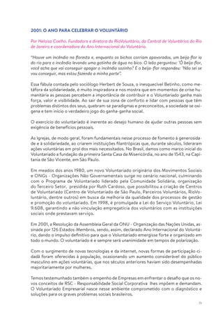 19
2001: O ANO PARA CELEBRAR O VOLUNTÁRIO
Por Heloisa Coelho. Fundadora e diretora do RioVoluntário, da Central de Voluntários do Rio
de Janeiro e coordenadora do Ano Internacional do Voluntário.
“Houve um incêndio na floresta e, enquanto os bichos corriam apavorados, um beija-flor ia
do rio para o incêndio levando uma gotinha de água no bico. O leão perguntou: ’Ô beija-flor,
você acha que vai conseguir apagar o incêndio sozinho? E o beija–flor respondeu: ’Não sei se
vou conseguir, mas estou fazendo a minha parte”.
Essa fábula contada pelo sociólogo Herbert de Souza, o inesquecível Betinho, como me-
táfora da solidariedade, é muito inspiradora e nos mostra que em momentos de crise hu-
manitária as pessoas percebem a importância de contribuir e o Voluntariado ganha mais
força, valor e visibilidade. Ao sair de sua zona de conforto e lidar com pessoas que têm
problemas distintos dos seus, quebram-se paradigmas e preconceitos, a sociedade se oxi-
gena e tem início o verdadeiro jogo do ganha-ganha social.
O exercício do voluntariado é inerente ao desejo humano de ajudar outras pessoas sem
exigência de benefícios pessoais.
As Igrejas, de modo geral, foram fundamentais nesse processo de fomento à generosida-
de e à solidariedade, ao criarem instituições filantrópicas que, durante séculos, lideraram
ações voluntárias em prol dos mais necessitados. No Brasil, damos como marco inicial do
Voluntariado a fundação da primeira Santa Casa da Misericórdia, no ano de 1543, na Capi-
tania de São Vicente, em São Paulo.
Em meados dos anos 1980, um novo Voluntariado originário dos Movimentos Sociais
e ONGs - Organizações Não Governamentais surge no cenário nacional, culminando
com o Programa de Voluntariado liderado pela Comunidade Solidária, organização
do Terceiro Setor, presidida por Ruth Cardoso, que possibilitou a criação de Centros
de Voluntariado (Centro de Voluntariado de São Paulo, Parceiros Voluntários, RioVo-
luntário, dentre outros) em busca da melhoria da qualidade dos processos de gestão
e promoção do voluntariado. Em 1998, é promulgada a Lei do Serviço Voluntário, Lei
9.608, garantindo a não vinculação empregatícia dos voluntários com as instituições
sociais onde prestavam serviço.
Em 2001, a Resolução da Assembleia Geral da ONU - Organização das Nações Unidas, as-
sinada por 126 Estados-Membros, sendo, assim, declarado Ano Internacional do Voluntá-
rio, dando o impulso definitivo para que o Voluntariado emergisse forte e organizado em
todo o mundo. O voluntariado é e sempre será unanimidade em tempos de polarização.
Com o surgimento de novas tecnologias e da internet, novas formas de participação ci-
dadã foram oferecidas à população, ocasionando um aumento considerável do público
masculino em ações voluntárias, que nos séculos anteriores haviam sido desempenhadas
majoritariamente por mulheres.
Temos testemunhado também o empenho de Empresas em enfrentar o desafio que os no-
vos conceitos de RSC - Responsabilidade Social Corporativa lhes impõem e demandam.
O Voluntariado Empresarial nasce nesse ambiente comprometido com o diagnóstico e
soluções para os graves problemas sociais brasileiros.
 