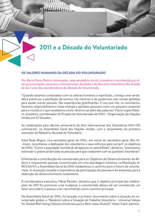 21
2011 e a Década do Voluntariado
OS VALORES HUMANOS DA DÉCADA DO VOLUNTARIADO
Por Maria Elena Pereira Johannpeter, empreendedora social, inovadora e reconhecida por di-
versas premiações nacionais e internacionais, fundadora da Parceiros Voluntários Rio Grande
do Sul e uma das coordenadoras da Década do Voluntariado.
“Quando estamos conectados com os valores humanos e espirituais, começa uma verda-
deira aventura: a satisfação de sermos nós mesmos e de podermos usar nossas aptidões
para ajudar outras pessoas. São experiências gratificantes. É isso que nós, os voluntários,
fazemos: disponibilizamos nossa energia e aptidões pessoais como um pequeno presente
para o mundo e o que recebemos como retorno vai além das palavras.” Flávio Lopes Ribei-
ro, brasileiro, coordenador do Projeto do Voluntariado da ONU - Organização das Nações
Unidas em El Salvador.
As celebrações pelo décimo aniversário do Ano Internacional dos Voluntários (AIV+10)
culminaram, na Assembleia Geral das Nações Unidas, com o lançamento do primeiro
exemplar do Relatório Mundial do Voluntário.
Asha-Rose Migiro, vice-secretária-geral da ONU, em nome do secretário-geral, Ban Ki-
-moon, reconheceu a dedicação dos voluntários e seus esforços para cumprir os objetivos
da ONU. “Como a população mundial já ultrapassou os sete bilhões”, declarou, “precisamos
estimular o potencial de todas as pessoas para que colaborem com as questões voluntárias”.
Enfatizando a contribuição do voluntariado para os Objetivos de Desenvolvimento do Mi-
lênio e requerendo pessoas concentradas em uma abordagem holística, na Resolução A/
RES/66/67, a Assembleia Geral da ONU estabeleceu o caminho para o futuro do volunta-
riado. A resolução ressalta a importância da participação de pessoas e de empresas para a
obtenção do desenvolvimento sustentável.
A coordenadora executiva, Flávia Pansieri, declarou que o objetivo principal das celebra-
ções de 2011 foi promover uma mudança: o voluntariado deixou de ser considerado um
fator secundário e passou a ser reconhecido como caminho principal.
Na Assembleia Geral da ONU, foi lançado o primeiro documento sobre a situação do vo-
luntariado global, o “Relatório sobre a Situação do Trabalho Voluntário – Universal Values
for Global Well-being (Valores Universais para o Bem-estar Global)”. Helen Clark, adminis-
 