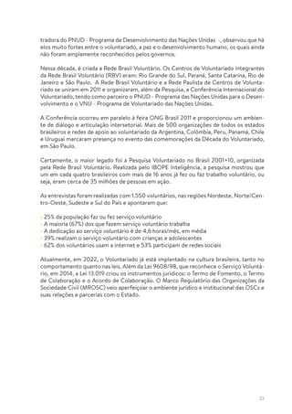 22
tradora do PNUD - Programa de Desenvolvimento das Nações Unidas -, observou que há
elos muito fortes entre o voluntariado, a paz e o desenvolvimento humano, os quais ainda
não foram amplamente reconhecidos pelos governos.
Nessa década, é criada a Rede Brasil Voluntário. Os Centros de Voluntariado integrantes
da Rede Brasil Voluntário (RBV) eram: Rio Grande do Sul, Paraná, Santa Catarina, Rio de
Janeiro e São Paulo. A Rede Brasil Voluntário e a Rede Paulista de Centros de Volunta-
riado se uniram em 2011 e organizaram, além da Pesquisa, a Conferência Internacional do
Voluntariado, tendo como parceiro o PNUD - Programa das Nações Unidas para o Desen-
volvimento e o VNU - Programa de Voluntariado das Nações Unidas.
A Conferência ocorreu em paralelo à feira ONG Brasil 2011 e proporcionou um ambien-
te de diálogo e articulação intersetorial. Mais de 500 organizações de todos os estados
brasileiros e redes de apoio ao voluntariado da Argentina, Colômbia, Peru, Panamá, Chile
e Uruguai marcaram presença no evento das comemorações da Década do Voluntariado,
em São Paulo.
Certamente, o maior legado foi a Pesquisa Voluntariado no Brasil 2001+10, organizada
pela Rede Brasil Voluntário. Realizada pelo IBOPE Inteligência, a pesquisa mostrou que
um em cada quatro brasileiros com mais de 16 anos já fez ou faz trabalho voluntário, ou
seja, eram cerca de 35 milhões de pessoas em ação.
As entrevistas foram realizadas com 1.550 voluntários, nas regiões Nordeste, Norte/Cen-
tro-Oeste, Sudeste e Sul do País e apontaram que:
• 25% da população faz ou fez serviço voluntário
• A maioria (67%) dos que fazem serviço voluntário trabalha
• A dedicação ao serviço voluntário é de 4,6 horas/mês, em média
• 39% realizam o serviço voluntário com crianças e adolescentes
• 62% dos voluntários usam a internet e 53% participam de redes sociais
Atualmente, em 2022, o Voluntariado já está implantado na cultura brasileira, tanto no
comportamento quanto nas leis. Além da Lei 9608/98, que reconhece o Serviço Voluntá-
rio, em 2014, a Lei 13.019 criou os instrumentos jurídicos: o Termo de Fomento, o Termo
de Colaboração e o Acordo de Colaboração. O Marco Regulatório das Organizações da
Sociedade Civil (MROSC) veio aperfeiçoar o ambiente jurídico e institucional das OSCs e
suas relações e parcerias com o Estado.
 