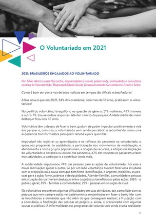 23
O Voluntariado em 2021
2021: BRASILEIROS ENGAJADOS AO VOLUNTARIADO
Por Silvia Maria Louzã Naccache, empreendedora social, palestrante, conteudista e consultora
na área de Voluntariado, Responsabilidade Social, Desenvolvimento Sustentável e Terceiro Setor.
Como é bom ser porta-voz de boas notícias em tempos tão difíceis e desafiadores!
A boa nova é que em 2021, 34% dos brasileiros, com mais de 16 anos, praticaram o volun-
tariado!
No perfil do voluntário, há equilíbrio na questão de gênero: 51% mulheres, 48% homens
e outro 1%, trouxe outras respostas. Manter o texto da pesquisa. A idade média de maior
destaque ficou nos 43 anos.
Voluntários têm o desejo de fazer o bem, gostam de poder impactar positivamente a vida
das pessoas e, com isso, o voluntariado vem sendo percebido e reconhecido como uma
experiência transformadora para quem recebe e para quem faz.
Impossível não registrar os aprendizados e os reflexos da pandemia no voluntariado, o
apoio aos programas de assistência, a participação nos movimentos de mobilização, o
atendimento a novos grupos populacionais, a doação de recursos, a adoção ou ampliação
do voluntariado a distância ou online. Na pandemia, 47% dos voluntários passaram a fazer
mais atividades, a participar e a contribuir ainda mais.
A solidariedade impulsionou 74% das pessoas para as ações de voluntariado. Foi essa a
maior motivação: ajudar o outro. Se por um lado voluntários buscam fazer uma atividade
com o propósito ou a causa com que tem forte identificação, o urgente, mobilizou as pes-
soas para a ação: fome, pobreza e desigualdades. Atender famílias, comunidade e pessoas
em situação de rua tiveram destaque entre os públicos beneficiados pelas ações. (36% - o
público geral; 35% - famílias e comunidades; 25% - pessoas em situação de rua).
Os voluntários encontram algumas dificuldades em suas atividades, tais como lidar com as
pessoas que nem sempre estão verdadeiramente empenhadas em fazer o bem; lidar com
as impotências e demandas que vão além do que conseguem realizar; a frustação com
a constância, a fidelização das pessoas ao projeto e, ainda, o preconceito com algumas
causas e públicos! A informalidade dos programas de voluntariado ainda é uma realidade:
 