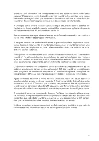 24
apenas 45% dos voluntários têm conhecimento sobre a lei do serviço voluntário no Brasil
e apenas 18% assinam o termo de adesão ao serviço voluntário. Isso aponta o vasto campo
de trabalho para organizações que fomentam o voluntariado inclusive as online: 84% dos
voluntários desconhecem as plataformas e sites de promoção ao voluntariado.
A satisfação com a própria atividade voluntária segue alta, mesmo com os desafios en-
frentados: no tipo de atividade, no retorno recebido e no apoio para realizar a atividade. A
nota teve uma média de 9,1, em uma escala de 0 a 10.
As menores notas foram por não receberem o apoio financeiro necessário para realizar a
ação e ainda a falta de capacitações e formações.
A pesquisa apontou um conhecimento sobre o que é voluntariado. Segundo os volun-
tários, doação de recursos não é voluntariado, mas doadores e voluntários formam uma
rede de apoio, se complementam, onde cada um contribui como pode e com o que pode:
dinheiro, objetos ou tempo.
Todos podem ser voluntários! Mas quais são as habilidades necessárias para fazer trabalho
voluntário? No voluntariado existe a possibilidade de trazer as habilidades para realizar a
ação, mas também por meio das práticas, de desenvolver talentos. Existe um consenso
entre os voluntários: engajamento, comprometimento e colaboração são essenciais!
O voluntariado empresarial também nos trouxe a boa notícia! O reconhecimento do seu
poder de engajamento para as práticas voluntárias! 15% dos voluntários se mobilizaram
pelos programas de voluntariado corporativo. O voluntariado aparece como parte das
boas práticas do ESG/ASG e as empresas ocupando todos os espaços da comunidade.
Ações e omissões desenham o futuro da nossa sociedade! Apoiar uma causa, dedicar-se
ao voluntariado é a maior prática de cidadania. O Brasil nunca foi tão desigual! A pesquisa
voluntariado no Brasil 2021 mostra que brasileiros não paralisaram. Eles se organizaram e
se estruturaram para seguir atuando! 21% passaram a usar ferramentas online para fazer
atividades voluntárias durante a pandemia, com destaque para o apoio psicológico, a escuta.
O voluntário é agente de reconstrução do nosso País! Atua com intencionalidade, empa-
tia, resiliência. Compartilha conhecimento, experiências e expertises. 96% dos voluntários
concordam que a atividade voluntária os inspira a ser uma pessoa melhor e 89% concor-
dam que a atividade voluntária é a melhor forma de auxiliar a sociedade.
Unidos e em colaboração vamos construir um País mais justo, igualitário e, por meio da
solidariedade e do voluntariado deixar um legado para as gerações futuras.
 