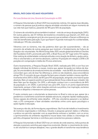 25
BRASIL, PAÍS CADA VEZ MAIS VOLUNTÁRIO
Por Luisa Gerbase de Lima, Gerente de Comunicação no IDIS
A Pesquisa Voluntariado no Brasil 2021 traz excelentes notícias. Em apenas duas décadas,
o número de pessoas que já praticou alguma atividade voluntária em algum momento de
sua vida mais que triplicou, passando de 18% para 56% da população.
O número de voluntários ativos também é notável – mais de um terço da população (34%).
Em outras palavras, são 57 milhões de brasileiros e brasileiras que doaram, em 2021, seu
tempo, talento e energia em prol de uma causa em que acreditam e fizeram a diferença na
vida dos beneficiados pela ação. E por que fazem? A grande motivação foi a solidariedade,
indicada por 74% dos voluntários.
Vibramos com os números, mas não podemos dizer que são surpreendentes – vão ao
encontro de achados de outras pesquisas que mostram o fortalecimento da Cultura de
Doação e do voluntariado. No World Giving Index 2021, estudo global da britânica Charities
Aid Foundation (CAF), promovido pelo IDIS, o Brasil ficou em 54º lugar entre 114 nações.
Este ranking de solidariedade contempla atitudes como doação de dinheiro, ajuda a estra-
nhos e voluntariado e, em termos absolutos, subimos 14 posições em relação a 2018 e 20
posições em comparação à média dos 10 anos anteriores.
Outro levantamento, a Pesquisa Doação Brasil 2020, realizada pelo IDIS e com foco em
doação individual de dinheiro a causas, mostra que, apesar da queda nos índices de doa-
ção, há uma tendência de amadurecimento da sociedade – mais de 80% dos entrevistados
concordam que o ato de doar faz diferença e, entre os não doadores, essa concordância
atinge 75%. O conceito de que a doação faz bem para o doador também cresceu significa-
tivamente entre 2015 e 2020, de 81% para 91% da população, atingindo uma maioria quase
absoluta. Mais um aspecto positivo é que está perdendo força a ideia de que o doador não
deve falar que faz doações. Em 2015, a afirmação contava com a concordância de 84%
da população e, em 2020, o percentual caiu para 69%. Esse é um ponto especialmente
importante, porque o falar sobre doações estimula sua prática, traz inspiração, esclarece
temores e desperta o interesse em outras pessoas.
É neste contexto que o voluntariado se desenvolve no Brasil e nota-se que, apesar de a
pandemia e o isolamento social terem abalado estruturas, exigindo rápidas readequações,
fomos capazes de enfrentar estes desafios - 47% dos voluntários passaram a se dedicar
mais, e 21% começaram a fazer atividades voluntárias online como apoio psicológico e
ações ligadas à educação.
Tais avanços não são, de forma alguma, espontâneos. São fruto de trabalho e investimento
de inúmeras organizações e indivíduos. Estudos e pesquisas geraram dados e reflexões;
a prática nos permitiu aprender com as experiências exitosas e, também, com os erros;
o aprimoramento do ambiente regulatório trouxe bases mais sólidas e a tecnologia nos
permitiu ultrapassar barreiras e contribuiu para conectarmos pessoas e saberes.
A Pesquisa Voluntariado no Brasil 2021 traz um retrato de onde estamos, indica pontos de
atenção e possíveis caminhos para seguirmos evoluindo. Manter o crescimento do núme-
ro de voluntários é sempre desejável, mas o grande desafio é transformar essa tendência
 