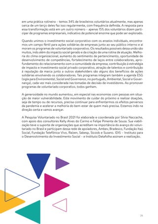 26
em uma prática rotineira – temos 34% de brasileiros voluntários atualmente, mas apenas
cerca de um terço deles faz isso regularmente, com frequência definida. A resposta para
essa transformação está em um outro número – apenas 15% dos voluntários dizem parti-
cipar de programas empresariais, indicativo de potencial enorme que pode ser explorado.
Quando unimos o investimento social corporativo com os anseios individuais, encontra-
mos um campo fértil para ações solidárias de empresas junto ao seu público interno e aí
moram os programas de voluntariado corporativo. Os resultados possíveis dessa união são
muitos, indo além do impacto social gerado e da criação de uma rotina de atuação. Melho-
ria do clima organizacional, aumento do sentimento de pertencimento, oportunidade de
desenvolvimento de competências, fortalecimento de laços entre colaboradores, apro-
fundamento do relacionamento com a comunidade da empresa, contribuição à estratégia
de impacto e investimento social privado corporativo, atração de talentos e contribuição
à reputação da marca junto a outros stakeholders são alguns dos benefícios de ações
solidárias envolvendo os colaboradores. Tais programas integram também a agenda ESG
(sigla para Environmental, Social and Governance, no português, Ambiental, Social e Gover-
nança), cada vez mais considerada nas tomadas de decisão de investidores. Ao promover
programas de voluntariado corporativo, todos ganham.
A generosidade no mundo aumentou, em especial nas economias com pessoas em situa-
ção de maior vulnerabilidade. Este movimento de cuidar do próximo e realizar doações,
seja de tempo ou de recursos, precisa continuar para enfrentarmos os efeitos perversos
da pandemia e acelerar a melhoria do bem-estar de quem mais precisa. Estamos indo na
direção certa e vamos avançar.
A Pesquisa Voluntariado no Brasil 2021 foi elaborada e coordenada por Silvia Naccache,
com apoio dos consultores Kelly Alves do Carmo e Felipe Pimenta de Souza. Sua viabili-
zação teve o suporte de organizações que acreditam na importância do avanço do volun-
tariado no Brasil e participam dessa rede de apoiadores, Ambev, Bradesco, Fundação Itaú
Social, Fundação Telefônica Vivo, Raízen, Sabesp, Sicoob e Suzano. IDIS – Instituto para
o Desenvolvimento do Investimento Social – e Instituto Datafolha assinam a realização.
 