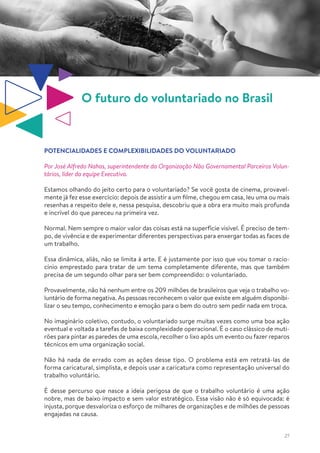 27
O futuro do voluntariado no Brasil
POTENCIALIDADES E COMPLEXIBILIDADES DO VOLUNTARIADO
Por José Alfredo Nahas, superintendente da Organização Não Governamental Parceiros Volun-
tários, líder da equipe Executiva.
Estamos olhando do jeito certo para o voluntariado? Se você gosta de cinema, provavel-
mente já fez esse exercício: depois de assistir a um filme, chegou em casa, leu uma ou mais
resenhas a respeito dele e, nessa pesquisa, descobriu que a obra era muito mais profunda
e incrível do que pareceu na primeira vez.
Normal. Nem sempre o maior valor das coisas está na superfície visível. É preciso de tem-
po, de vivência e de experimentar diferentes perspectivas para enxergar todas as faces de
um trabalho.
Essa dinâmica, aliás, não se limita à arte. E é justamente por isso que vou tomar o racio-
cínio emprestado para tratar de um tema completamente diferente, mas que também
precisa de um segundo olhar para ser bem compreendido: o voluntariado.
Provavelmente, não há nenhum entre os 209 milhões de brasileiros que veja o trabalho vo-
luntário de forma negativa. As pessoas reconhecem o valor que existe em alguém disponibi-
lizar o seu tempo, conhecimento e emoção para o bem do outro sem pedir nada em troca.
No imaginário coletivo, contudo, o voluntariado surge muitas vezes como uma boa ação
eventual e voltada a tarefas de baixa complexidade operacional. É o caso clássico de muti-
rões para pintar as paredes de uma escola, recolher o lixo após um evento ou fazer reparos
técnicos em uma organização social.
Não há nada de errado com as ações desse tipo. O problema está em retratá-las de
forma caricatural, simplista, e depois usar a caricatura como representação universal do
trabalho voluntário.
É desse percurso que nasce a ideia perigosa de que o trabalho voluntário é uma ação
nobre, mas de baixo impacto e sem valor estratégico. Essa visão não é só equivocada: é
injusta, porque desvaloriza o esforço de milhares de organizações e de milhões de pessoas
engajadas na causa.
 