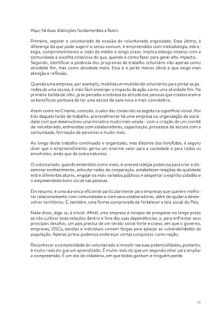 28
Aqui, há duas distinções fundamentais a fazer:
Primeiro, separar o voluntariado de ocasião do voluntariado organizado. Esse último, à
diferença do que pode sugerir o senso comum, é empreendido com metodologia, estra-
tégia, comprometimento e visão de médio e longo prazo. Implica diálogo intenso com a
comunidade e escolha criteriosa do que, quando e como fazer para gerar alto impacto.
Segundo, identificar a potência dos programas de trabalho voluntário não apenas como
atividade fim, mas como atividade meio. Essa é a parte menos óbvia e que exige mais
atenção e reflexão.
Quando uma empresa, por exemplo, mobiliza um mutirão de voluntários para pintar as pa-
redes de uma escola, é mais fácil enxergar o impacto da ação como uma atividade fim. Na
primeira batida de olho, já se percebe a nobreza da atitude das pessoas que colaboraram e
os benefícios pontuais de ter uma escola de cara nova e mais convidativa.
Assim como no Cinema, contudo, o valor das coisas não se esgota na superfície visível. Por
trás daquela tarde de trabalho, provavelmente há uma empresa ou organização da socie-
dade civil que desenvolveu uma iniciativa muito mais ampla - com a criação de um comitê
de voluntariado, entrevistas com colaboradores, capacitação, processos de escuta com a
comunidade, formação de parcerias e muito mais.
Ao longo deste trabalho continuado e organizado, mas distante dos holofotes, é seguro
dizer que o empreendimento gerou um enorme valor para a sociedade e para todos os
envolvidos, ainda que de outra natureza.
O voluntariado, quando entendido como meio, é uma estratégia poderosa para criar e dis-
seminar conhecimento, articular redes de cooperação, estabelecer relações de qualidade
entre diferentes atores, engajar os mais variados públicos e despertar o espírito cidadão e
o empreendedorismo social nas pessoas.
Em resumo, é uma alavanca eficiente particularmente para empresas que querem melho-
rar relacionamento com comunidades e com seus colaboradores, além de ajudar a desen-
volver territórios. E, também, uma forma comprovada de fortalecer a teia social do País.
Nada disso, diga-se, é trivial. Afinal, uma empresa é incapaz de prosperar no longo prazo
se não cultivar boas relações dentro e fora das suas dependências; e, para enfrentar seus
principais desafios, um país precisa de um tecido social forte e coeso, em que o governo,
empresas, OSCs, escolas e indivíduos somem forças para aplacar as vulnerabilidades da
população. Apenas juntos podemos endereçar certas conquistas como nação.
Reconhecer a complexidade do voluntariado e investir nas suas potencialidades, portanto,
é muito mais do que um aprendizado. É muito mais do que um segundo olhar para ampliar
a compreensão. É um ato de cidadania, em que todos ganham e ninguém perde.
 