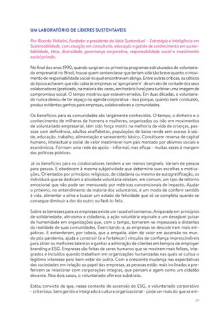 29
UM LABORATÓRIO DE LÍDERES SUSTENTÁVEIS
Por Ricardo Voltolini, fundador e presidente da Ideia Sustentável – Estratégia e Inteligência em
Sustentabilidade, com atuação em consultoria, educação e gestão de conhecimento em susten-
tabilidade, ética, diversidade, governança corporativa, responsabilidade social e investimento
social privado.
No final dos anos 1990, quando surgiram os primeiros programas estruturados de voluntaria-
do empresarial no Brasil, houve quem sentenciasse que teriam vida tão breve quanto o movi-
mento de responsabilidade social no qual encontravam abrigo. Entre outras críticas, os céticos
da época achavam que não cabia às empresas se ‘apropriarem’ de um ato de vontade dos seus
colaboradores (praticado, na maioria das vezes, em horário livre) paraturbinaruma imagem de
compromisso social. O tempo mostrou que estavam errados. Em duas décadas, o voluntaria-
do nunca deixou de ter espaço na agenda corporativa - isso porque, quando bem conduzido,
produz evidentes ganhos para empresas, colaboradores e comunidades.
Os benefícios para as comunidades são largamente conhecidos. O tempo, o dinheiro e o
conhecimento de milhares de homens e mulheres, organizados ou não em movimentos
de voluntariado empresarial, têm sido força motriz na melhoria da vida de crianças, pes-
soas com deficiência, adultos analfabetos, populações de baixa renda sem acesso à saú-
de, educação, trabalho, alimentação e saneamento básico. Constituem reserva de capital
humano, intelectual e social de valor inestimável num país marcado por abismos sociais e
econômicos. Formam uma rede de apoio - informal, mas eficaz - muitas vezes à margem
das políticas públicas.
Já os benefícios para os colaboradores tendem a ser menos tangíveis. Variam de pessoa
para pessoa. E obedecem à mesma subjetividade que determina suas escolhas e motiva-
ções. Orientados por princípios religiosos, de cidadania ou mesmo de autogratificação, os
indivíduos que se dedicam à atividade voluntária relatam, em comum, um tipo de retorno
emocional que não pode ser mensurado por métricas convencionais de impacto. Ajudar
o próximo, no entendimento da maioria dos voluntários, é um modo de conferir sentido
à vida, alimentar a alma e buscar um estado de felicidade que só se completa quando se
consegue diminuir a dor do outro ou fazê-lo feliz.
Sobre as benesses para as empresas existe um razoável consenso. Amparada em princípios
de solidariedade, altruísmo e cidadania, a ação voluntária equivale a um desejável pulsar
de humanidade em organizações que, com o tempo, tornaram-se impessoais e distantes
da realidade de suas comunidades. Exercitando-a, as empresas se descobriram mais em-
páticas. E entenderam, por tabela, que a empatia, além de valor em ascensão no mun-
do pós-pandemia, ajuda a construir (e a fortalecer) vínculos de confiança imprescindíveis
para atrair os melhores talentos e ganhar a admiração de clientes em tempos de employer
branding e ESG. Empresas são feitas de seres humanos que se mostram mais felizes, inte-
grados e incluídos quando trabalham em organizações humanizadas nas quais se cultua o
legítimo interesse pelo bem-estar do outro. Com a crescente mudança nas expectativas
das sociedades em relação ao papel das empresas, as pessoas estão mais inclinadas a pre-
ferirem se relacionar com corporações íntegras, que pensam e agem como um cidadão
decente. Nos dois casos, o voluntariado oferece substrato.
Estou convicto de que, nesse contexto de ascensão do ESG, o voluntariado corporativo
- criterioso, bem gerido e integrado à cultura organizacional - pode ser mais do que as em-
 