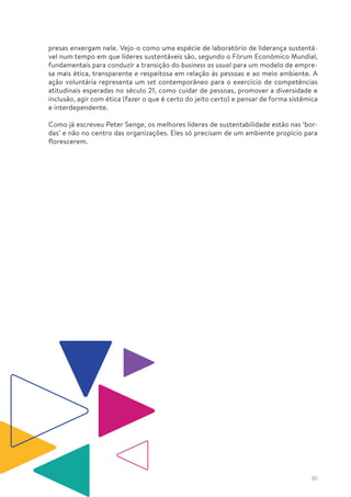 30
presas enxergam nele. Vejo-o como uma espécie de laboratório de liderança sustentá-
vel num tempo em que líderes sustentáveis são, segundo o Fórum Econômico Mundial,
fundamentais para conduzir a transição do business as usual para um modelo de empre-
sa mais ética, transparente e respeitosa em relação às pessoas e ao meio ambiente. A
ação voluntária representa um set contemporâneo para o exercício de competências
atitudinais esperadas no século 21, como cuidar de pessoas, promover a diversidade e
inclusão, agir com ética (fazer o que é certo do jeito certo) e pensar de forma sistêmica
e interdependente.
Como já escreveu Peter Senge, os melhores líderes de sustentabilidade estão nas ‘bor-
das’ e não no centro das organizações. Eles só precisam de um ambiente propício para
florescerem.
 