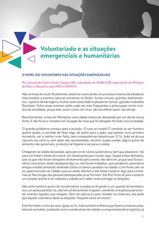 31
Voluntariado e as situações
emergenciais e humanitárias
O PAPEL DO VOLUNTÁRIO NAS SITUAÇÕES EMERGENCIAIS
Por Leonard de Castro Farah, Capitão BM, cofundador da HUMUS BR, especialista em Redução
de Risco e Desastres pela ONU e UNESCO.
Não se trata de você! Atualmente, estamos vivenciando um processo intenso de desastres
relacionados a eventos naturais extremos no Brasil. Fortes chuvas, grandes deslizamen-
tos, rupturas de barragens, muitas vezes associadas a pequenos sismos, grandes incêndios
florestais. Todos esses eventos estão cada vez mais frequentes e preocupam muito a to-
dos da sociedade, já que eles, assim como um vírus, não escolhem quem vão atingir.
Recentemente, vimos em Petrópolis uma cidade inteira ser devastada por um dia de chuva
forte. E não foi só o morador em situação de risco que foi atingido: foi toda uma sociedade.
O grande problema começa após a eclosão. O caos se instala! É inerente ao ser humano
querer ajudar, a vontade de fazer algo, de partir para a ação, que parece, num primeiro
momento, ser o melhor a ser feito, tem consequências desastrosas. O Sr. João sai da sua
casa em seu carro e, sem saber das necessidades, recolhe roupas usadas, alguns quilos de
alimento não perecíveis, produtos de higiene e vai para a cidade.
Chegando na cidade devastada, após percorrer vários quilômetros, tem que abastecer. Vai
para um hotel e tenta encontrar um restaurante para comer algo. Quase todos fechados,
pois os que não foram atingidos diretamente pelo evento não abriram, já que seus funcio-
nários morreram, estão desaparecidos ou não foram trabalhar, pois perderam parentes e
amigos e estão tentando entender todos os danos causados na cidade. Com fome, ele vai
ao supermercado da cidade: poucos estão abertos e ele tenta comprar algo para comer,
mas as filas longas das pessoas desesperadas já se formam. Ele fica horas ali para comprar
um simples lanche e sai rodando a cidade sem saber onde entregar as doações.
Não acha nenhum posto de recolhimento e acaba se dirigindo a um quartel de bombeiro
ou a um posto policial. Lá, não tem praticamente ninguém, somente uma pessoa para ten-
tar orientar aqueles que chegam. Sem ter estrutura para receber os materiais, ele pede
que aquele voluntário deixe as doações ‘Naquele canto ali mesmo’.
Está formado o ciclo do caos. Iguais ao Sr. João existem milhares que fazem a mesma coisa,
lotando os hotéis, acabando com o combustível da cidade e comprometendo a logística, já
 