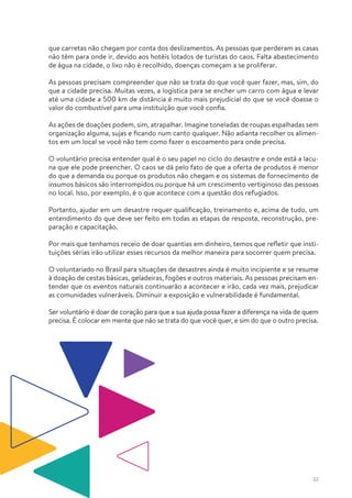 32
que carretas não chegam por conta dos deslizamentos. As pessoas que perderam as casas
não têm para onde ir, devido aos hotéis lotados de turistas do caos. Falta abastecimento
de água na cidade, o lixo não é recolhido, doenças começam a se proliferar.
As pessoas precisam compreender que não se trata do que você quer fazer, mas, sim, do
que a cidade precisa. Muitas vezes, a logística para se encher um carro com água e levar
até uma cidade a 500 km de distância é muito mais prejudicial do que se você doasse o
valor do combustível para uma instituição que você confia.
As ações de doações podem, sim, atrapalhar. Imagine toneladas de roupas espalhadas sem
organização alguma, sujas e ficando num canto qualquer. Não adianta recolher os alimen-
tos em um local se você não tem como fazer o escoamento para onde precisa.
O voluntário precisa entender qual é o seu papel no ciclo do desastre e onde está a lacu-
na que ele pode preencher. O caos se dá pelo fato de que a oferta de produtos é menor
do que a demanda ou porque os produtos não chegam e os sistemas de fornecimento de
insumos básicos são interrompidos ou porque há um crescimento vertiginoso das pessoas
no local. Isso, por exemplo, é o que acontece com a questão dos refugiados.
Portanto, ajudar em um desastre requer qualificação, treinamento e, acima de tudo, um
entendimento do que deve ser feito em todas as etapas de resposta, reconstrução, pre-
paração e capacitação.
Por mais que tenhamos receio de doar quantias em dinheiro, temos que refletir que insti-
tuições sérias irão utilizar esses recursos da melhor maneira para socorrer quem precisa.
O voluntariado no Brasil para situações de desastres ainda é muito incipiente e se resume
à doação de cestas básicas, geladeiras, fogões e outros materiais. As pessoas precisam en-
tender que os eventos naturais continuarão a acontecer e irão, cada vez mais, prejudicar
as comunidades vulneráveis. Diminuir a exposição e vulnerabilidade é fundamental.
Ser voluntário é doar de coração para que a sua ajuda possa fazer a diferença na vida de quem
precisa. É colocar em mente que não se trata do que você quer, e sim do que o outro precisa.
 