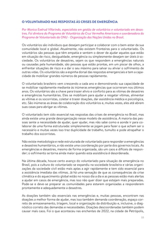 33
O VOLUNTARIADO NAS RESPOSTAS ÀS CRISES DE EMERGÊNCIA
Por Monica Exelrud Villarindo, especialista em gestão de voluntários e voluntariado em desas-
tres. Foi diretora do Programa de Voluntários da Cruz Vermelha Americana e coordenadora do
Programa de Voluntariado da ONU - Organização das Nações Unidas no Brasil.
Os voluntários são indivíduos que desejam participar e colaborar com o bem-estar da sua
comunidade local e global. Atualmente, não existem fronteiras para o voluntariado. Os
voluntários são pessoas que têm empatia e sentem o dever de ajudar aqueles que estão
em situação de risco, desigualdade, emergência ou simplesmente desejam ser úteis à so-
ciedade. Os voluntários de desastres, sejam os que respondem a emergências naturais
ou causadas pela humanidade, são pessoas que estão prontas, em um piscar de olhos, a
enfrentar situações de risco e a dar o seu máximo para salvar ou aliviar o sofrimento de
outras vidas. Os voluntários são a espinha dorsal das respostas emergenciais e tem a capa-
cidade de mobilizar grandes números de pessoas rapidamente.
O voluntariado brasileiro vem crescendo a cada ano e demonstrando sua capacidade de
se mobilizar rapidamente mediante às inúmeras emergências que ocorreram nos últimos
anos. Os voluntários são a chave para trazer alívio e conforto para as vítimas de desastres
e emergências humanitárias. Eles se mobilizam para ajudar a resgatar vítimas, alimentar
as vítimas e os socorristas, coletar e trazer doações, dar assistência médica e psicológica,
etc. São inúmeras as áreas de colaboração dos voluntários e, muitas vezes, eles até abrem
suas casas para abrigar as vítimas.
O voluntariado tem sido essencial nas respostas das crises de emergência no Brasil, mas
ainda existe uma grande desorganização nesse modelo de assistência. A maioria das pes-
soas sente a necessidade de ajudar, quer ajudar, mas não sabe como e aonde ir para co-
laborar de uma forma estruturada: simplesmente se jogam para fazer o que acham ser o
necessário e muitas vezes isso traz duplicidade de trabalho, tumulto e pode atrapalhar o
trabalho dos socorristas.
Não existe metodologia e rede estruturada de voluntariado para responder a emergências
e desastres humanitários, e não existe uma coordenação por parte dos governos locais. As
emergências e desastres, mesmo de forma organizada, são um caos e difíceis de respon-
der; o sofrimento se torna ainda maior quando esta assistência é desordenada.
Na última década, houve certo avanço do voluntariado para situação de emergência no
Brasil, pois a cultura do voluntariado se expandiu na sociedade brasileira e várias organi-
zações da sociedade civil estão mais aptas a agir rapidamente e tem sido essencial para
a assistência imediata das vítimas. Já há uma sensação de que as consequências da crise
climática e do aquecimento global estão no nosso dia a dia e as pessoas estão mais alertas
a ajudar em casos de emergência, mas isso não quer dizer que estejam mais preparadas.
Pode-se e deve-se preparar as comunidades para estarem organizadas a responderem
prontamente e adequadamente a desastres.
As doações também são essenciais nas emergências e, muitas pessoas, encontram nas
doações a melhor forma de ajudar, mas isso também demanda coordenação, espaço cor-
reto de armazenamento, triagem, local e organização da distribuição e, inclusive, o diag-
nóstico correto das demandas e necessidades. Doações descoordenadas também podem
causar mais caos. Foi o que aconteceu nas enchentes de 2022, na cidade de Petrópolis,
 
