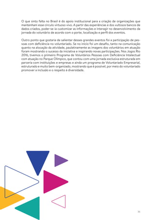 36
O que sinto falta no Brasil é do apoio institucional para a criação de organizações que
mantenham esse círculo virtuoso vivo. A partir das experiências e dos vultosos bancos de
dados criados, poder-se-ia customizar as informações e interagir no desenvolvimento da
jornada do voluntário de acordo com o porte, localização e perfil dos eventos.
Outro ponto que gostaria de salientar desses grandes eventos foi a participação de pes-
soas com deficiência no voluntariado. Se no início foi um desafio, tanto na comunicação
quanto na alocação da atividade, paulatinamente as imagens dos voluntários em atuação
foram mostrando o sucesso da iniciativa e inspirando novas participações. Nos Jogos Rio
2016, tivemos o primeiro Programa de Voluntários Pessoas com Deficiência Intelectual
com atuação no Parque Olímpico, que contou com uma jornada exclusiva estruturada em
parceria com instituições e empresas e ainda um programa de Voluntariado Empresarial,
estruturado e muito bem-organizado, mostrando que é possível, por meio do voluntariado
promover a inclusão e o respeito à diversidade.
 