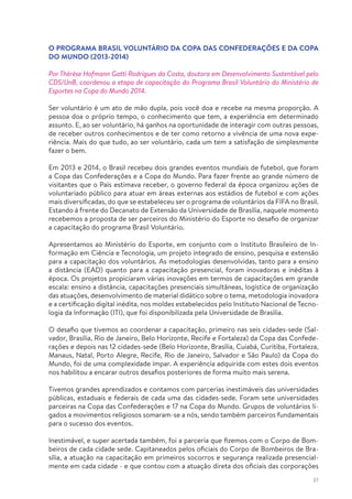37
O PROGRAMA BRASIL VOLUNTÁRIO DA COPA DAS CONFEDERAÇÕES E DA COPA
DO MUNDO (2013-2014)
Por Thérèse Hofmann Gatti Rodrigues da Costa, doutora em Desenvolvimento Sustentável pelo
CDS/UnB, coordenou a etapa de capacitação do Programa Brasil Voluntário do Ministério de
Esportes na Copa do Mundo 2014.
Ser voluntário é um ato de mão dupla, pois você doa e recebe na mesma proporção. A
pessoa doa o próprio tempo, o conhecimento que tem, a experiência em determinado
assunto. E, ao ser voluntário, há ganhos na oportunidade de interagir com outras pessoas,
de receber outros conhecimentos e de ter como retorno a vivência de uma nova expe-
riência. Mais do que tudo, ao ser voluntário, cada um tem a satisfação de simplesmente
fazer o bem.
Em 2013 e 2014, o Brasil recebeu dois grandes eventos mundiais de futebol, que foram
a Copa das Confederações e a Copa do Mundo. Para fazer frente ao grande número de
visitantes que o País estimava receber, o governo federal da época organizou ações de
voluntariado público para atuar em áreas externas aos estádios de futebol e com ações
mais diversificadas, do que se estabeleceu ser o programa de voluntários da FIFA no Brasil.
Estando à frente do Decanato de Extensão da Universidade de Brasília, naquele momento
recebemos a proposta de ser parceiros do Ministério do Esporte no desafio de organizar
a capacitação do programa Brasil Voluntário.
Apresentamos ao Ministério do Esporte, em conjunto com o Instituto Brasileiro de In-
formação em Ciência e Tecnologia, um projeto integrado de ensino, pesquisa e extensão
para a capacitação dos voluntários. As metodologias desenvolvidas, tanto para a ensino
a distância (EAD) quanto para a capacitação presencial, foram inovadoras e inéditas à
época. Os projetos propiciaram várias inovações em termos de capacitações em grande
escala: ensino a distância, capacitações presenciais simultâneas, logística de organização
das atuações, desenvolvimento de material didático sobre o tema, metodologia inovadora
e a certificação digital inédita, nos moldes estabelecidos pelo Instituto Nacional de Tecno-
logia da Informação (ITI), que foi disponibilizada pela Universidade de Brasília.
O desafio que tivemos ao coordenar a capacitação, primeiro nas seis cidades-sede (Sal-
vador, Brasília, Rio de Janeiro, Belo Horizonte, Recife e Fortaleza) da Copa das Confede-
rações e depois nas 12 cidades-sede (Belo Horizonte, Brasília, Cuiabá, Curitiba, Fortaleza,
Manaus, Natal, Porto Alegre, Recife, Rio de Janeiro, Salvador e São Paulo) da Copa do
Mundo, foi de uma complexidade ímpar. A experiência adquirida com estes dois eventos
nos habilitou a encarar outros desafios posteriores de forma muito mais serena.
Tivemos grandes aprendizados e contamos com parcerias inestimáveis das universidades
públicas, estaduais e federais de cada uma das cidades-sede. Foram sete universidades
parceiras na Copa das Confederações e 17 na Copa do Mundo. Grupos de voluntários li-
gados a movimentos religiosos somaram-se a nós, sendo também parceiros fundamentais
para o sucesso dos eventos.
Inestimável, e super acertada também, foi a parceria que fizemos com o Corpo de Bom-
beiros de cada cidade sede. Capitaneados pelos oficiais do Corpo de Bombeiros de Bra-
sília, a atuação na capacitação em primeiros socorros e segurança realizada presencial-
mente em cada cidade - e que contou com a atuação direta dos oficiais das corporações
 