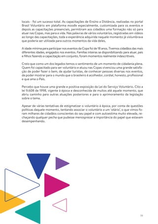 38
locais - foi um sucesso total. As capacitações de Ensino a Distância, realizadas no portal
Brasil Voluntário em plataforma moodle especialmente, customizada para os eventos e
depois as capacitações presenciais, permitiram aos cidadãos uma formação não só para
atuar nas Copas, mas para a vida. Nas palavras de vários voluntários, registradas em vídeos
ao longo das capacitações, toda a experiência adquirida naquele momento já vislumbrava
que poderia ser utilizada para outros momentos da vida deles.
A idade mínima para participar nos eventos da Copa foi de 18 anos. Tivemos cidadãos das mais
diferentes idades, engajados nos eventos. Famílias inteiras se disponibilizando para atuar, pais
e filhos fazendo a capacitação em conjunto, foram momentos realmente indescritíveis.
Creio que como um dos legados temos o sentimento de um momento de cidadania plena.
Quem foi capacitado para ser voluntário e atuou nas Copas vivenciou uma grande satisfa-
ção de poder fazer o bem, de ajudar turistas, de conhecer pessoas diversas nos eventos,
de poder mostrar para o mundo que o brasileiro é acolhedor, cordial, honesto, profissional
e que ama o País.
Percebo que houve uma grande e positiva exposição da Lei do Serviço Voluntário. Cito a
lei 9.608 de 1998, vigente à época e desconhecida de muitos até aquele momento, que
abriu caminho para outras atuações posteriores e para o aprimoramento da legislação
sobre o tema.
Apesar de várias tentativas de estigmatizar o voluntário à época, por conta de questões
políticas daquele momento, tentando associar o voluntário a um ‘otário’, o que vimos fo-
ram milhares de cidadãos conscientes do seu papel e com autoestima muito elevada, re-
chaçando qualquer pecha que pudesse menosprezar a importância do papel que estavam
desempenhando.
 