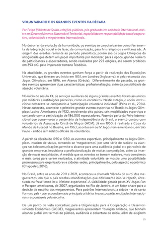 39
VOLUNTARIADO E OS GRANDES EVENTOS DA DÉCADA
Por Felipe Pimenta de Souza, relações-públicas, pós-graduado em comércio internacional, mes-
tre em Desenvolvimento Sustentável Territorial, especialista em responsabilidade social corpora-
tiva, voluntariado e megaeventos internacionais.
No decorrer da evolução da humanidade, os eventos se caracterizavam como ferramen-
ta de integração social e de lazer, de comunicação, para fins religiosos e militares etc. A
origem dos eventos remonta ao período paleolítico, porém são os Jogos Olímpicos da
antiguidade que detêm um papel importante por mobilizar, para a época, grande número
de participantes e espectadores, sendo realizados por 293 edições, até serem proibidos
em 393 d.C. pelo imperador romano Teodósio.
Na atualidade, os grandes eventos ganham força a partir da realização das Exposições
Universais, que tiveram seu início em 1851, em Londres (Inglaterra), e pela retomada dos
Jogos Olímpicos, em 1896, em Atenas (Grécia). Diferentemente do passado, os gran-
des eventos apresentam duas características: profissionalização, além da possibilidade de
atuação voluntária.
No início do século XX, os serviços auxiliares de alguns grandes eventos foram assumidos
por militares e instituições parceiras, como os escoteiros. Neste estágio, o apoio institu-
cional destacava-se comparado à ‘participação voluntária individual’ (Pena et al., 2014).
Neste contexto, acontece o primeiro grande evento esportivo no Brasil: os Jogos Olím-
picos Latino-Americanos de 1922, envolvendo oito países, seis modalidades esportivas e
contando com a participação de 186.000 espectadores. Fazendo parte da Feira Interna-
cional que comemorou o centenário da Independência do Brasil, o evento contou com
voluntários da Associação Cristã de Moços (ACM). Já em 1950, é realizada a Copa do
Mundo de Futebol no Brasil e, em 1963, acontecem os IV Jogos Pan-americanos, em São
Paulo - ambos sem relatos oficiais de voluntários.
A partir da década de 1970 e 1980, os eventos esportivos, principalmente os Jogos Olím-
picos, mudam de status, tornando-se ‘megaeventos’ por uma série de razões: os avan-
ços nas telecomunicações permite o alcance para uma audiência global e o patrocínio de
grandes empresas impulsiona a profissionalização de muitas competições, além da inser-
ção de novas modalidades. À medida que os eventos se tornam maiores, mais complexos
e mais caros para serem realizados, a atividade voluntária se mostra uma possibilidade
promissora para organizadores e cidades-sedes, principalmente, pelo aspecto econômico
(Chappelet, 2016).
No Brasil, entre os anos de 2011 e 2021, aconteceu a chamada ‘década de ouro’ dos me-
gaeventos, em que o país recebeu manifestações que dificilmente irão se repetir, sinte-
tizada na frase ‘once-in-a-lifetime experience’. A visibilidade gerada pelos XV Jogos Pan
e Parapan-americanos, de 2007, organizados no Rio de Janeiro, é um fator-chave para a
decisão de escolha dos megaeventos. Para padrões internacionais, a cidade - e de certa
forma o país - correspondiam aos principais critérios impostos pelas entidades internacio-
nais responsáveis pela escolha.
De um ponto de vista conceitual, para a Organização para a Cooperação e Desenvol-
vimento Econômico (OCDE), megaeventos apresentam “duração limitada, que tenham
alcance global em termos de público, audiência e cobertura de mídia, além de exigirem
 