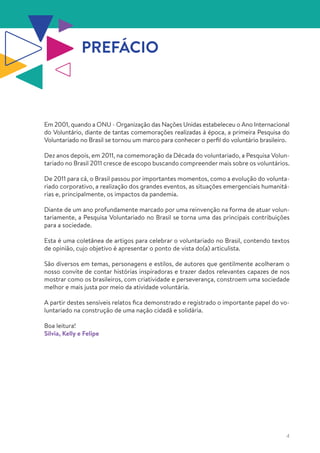 4
PREFÁCIO
Em 2001, quando a ONU - Organização das Nações Unidas estabeleceu o Ano Internacional
do Voluntário, diante de tantas comemorações realizadas à época, a primeira Pesquisa do
Voluntariado no Brasil se tornou um marco para conhecer o perfil do voluntário brasileiro.
Dez anos depois, em 2011, na comemoração da Década do voluntariado, a Pesquisa Volun-
tariado no Brasil 2011 cresce de escopo buscando compreender mais sobre os voluntários.
De 2011 para cá, o Brasil passou por importantes momentos, como a evolução do volunta-
riado corporativo, a realização dos grandes eventos, as situações emergenciais humanitá-
rias e, principalmente, os impactos da pandemia.
Diante de um ano profundamente marcado por uma reinvenção na forma de atuar volun-
tariamente, a Pesquisa Voluntariado no Brasil se torna uma das principais contribuições
para a sociedade.
Esta é uma coletânea de artigos para celebrar o voluntariado no Brasil, contendo textos
de opinião, cujo objetivo é apresentar o ponto de vista do(a) articulista.
São diversos em temas, personagens e estilos, de autores que gentilmente acolheram o
nosso convite de contar histórias inspiradoras e trazer dados relevantes capazes de nos
mostrar como os brasileiros, com criatividade e perseverança, constroem uma sociedade
melhor e mais justa por meio da atividade voluntária.
A partir destes sensíveis relatos fica demonstrado e registrado o importante papel do vo-
luntariado na construção de uma nação cidadã e solidária.
Boa leitura!
Silvia, Kelly e Felipe
 