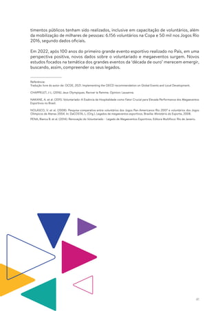 41
timentos públicos tenham sido realizados, inclusive em capacitação de voluntários, além
da mobilização de milhares de pessoas: 6.156 voluntários na Copa e 50 mil nos Jogos Rio
2016, segundo dados oficiais.
Em 2022, após 100 anos do primeiro grande evento esportivo realizado no País, em uma
perspectiva positiva, novos dados sobre o voluntariado e megaeventos surgem. Novos
estudos focados na temática dos grandes eventos da ‘década de ouro’ merecem emergir,
buscando, assim, compreender os seus legados.
Referência:
Tradução livre do autor de: OCDE, 2021. Implementing the OECD recommendation on Global Events and Local Development.
CHAPPELET, J-L. (2016). Jeux Olympiques. Raviver la flamme. Opinion: Lausanne.
NAKANE, A. et al. (2011). Voluntariado: A Essência da Hospitalidade como Fator Crucial para Elevada Performance dos Megaeventos
Esportivos no Brasil.
NOLASCO, V. et al. (2008). Pesquisa comparativa entre voluntários dos Jogos Pan-Americanos Rio 2007 e voluntários dos Jogos
Olímpicos de Atenas 2004. In: DaCOSTA, L. (Org.). Legados de megaeventos esportivos. Brasília: Ministério do Esporte, 2008.
PENA, Bianca B. et al. (2014). Renovação do Voluntariado – Legado de Megaeventos Esportivos. Editora Multifoco: Rio de Janeiro.
 